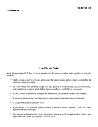 Caderno de
Dinâmicas

Um Dia de Gato
Você foi contratada há 5 dias por uma grande rede de supermercados. Hoje você tem a seguinte
situação:
 Você precisa percorrer todos os corredores do hipermercado para compor seu relatório de
produtos mais procurados.
 Às 15:00 horas uma senhora chega com seu gatinho e, muito alterada diz que ele comeu
ração estragada e que só sairá da loja acompanhada por você até um veterinário.
 às 16:00 horas você deverá entregar um relatório ao seu gerente e já são 15:40 horas.
 O estoque está em níveis baixíssimos e o hipermercado está abarrotado de clientes.
 O seu gerente está de olho em você.
 A promoção com amostra grátis acabou e existem vários clientes
aguardando uma resolução.

junto ao caixa

 Seu estoque estragou devido a um vazamento d’água e você precisa resolver isso o mais
rápido possível, antes que vença o prazo de troca.

 