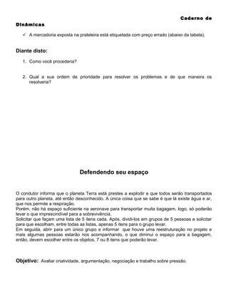 Caderno de
Dinâmicas
 A mercadoria exposta na prateleira está etiquetada com preço errado (abaixo da tabela).

Diante disto:
1. Como você procederia?
2. Qual a sua ordem de prioridade para resolver os problemas e de que maneira os
resolveria?

Defendendo seu espaço

O condutor informa que o planeta Terra está prestes a explodir e que todos serão transportados
para outro planeta, até então desconhecido. A única coisa que se sabe é que lá existe água e ar,
que nos permite a respiração.
Porém, não há espaço suficiente na aeronave para transportar muita bagagem, logo, só poderão
levar o que imprescindível para a sobrevivência.
Solicitar que façam uma lista de 5 itens cada. Após, dividi-los em grupos de 5 pessoas e solicitar
para que escolham, entre todas as listas, apenas 5 itens para o grupo levar.
Em seguida, abrir para um único grupo e informar que houve uma reestruturação no projeto e
mais algumas pessoas estarão nos acompanhando, o que diminui o espaço para a bagagem,
então, devem escolher entre os objetos, 7 ou 8 itens que poderão levar.

Objetivo: Avaliar criatividade, argumentação, negociação e trabalho sobre pressão.

 