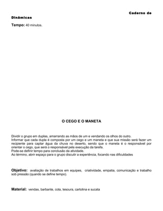 Caderno de
Dinâmicas

Tempo: 40 minutos.

O CEGO E O MANETA

Dividir o grupo em duplas, amarrando as mãos de um e vendando os olhos do outro.
Informar que cada dupla é composta por um cego e um maneta e que sua missão será fazer um
recipiente para captar água da chuva no deserto, sendo que o maneta é o responsável por
orientar o cego, que será o responsável pela execução da tarefa.
Pode-se definir tempo para conclusão da atividade.
Ao término, abrir espaço para o grupo discutir a experiência, focando nas dificuldades

Objetivo: avaliação de trabalhos em equipes, criatividade, empatia, comunicação e trabalho
sob pressão (quando se define tempo).

Material: vendas, barbante, cola, tesoura, cartolina e sucata

 