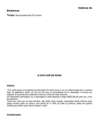 Caderno de
Dinâmicas

Tempo: Aproximadamente 30 minutos

O OVO COR DE ROSA

História:
O sr José possui uma galinha de estimação há vários anos e, em um determinado dia, a mesma
fugiu do galinheiro, botou um ovo cor de rosa na propriedade do sr. Sebastião e morreu em
seguida. A imprensa ficou sabendo e noticiou o fato em rede nacional.
Um laboratório estrangeiro viu a reportagem e está disposta a pagar R$50.000,00 pelo ovo, a fim
de estudá-lo.
Tendo em vista que as duas famílias, até então muito amigas, necessitam deste dinheiro para
pagar dívidas (cada um possui uma dívida de +/- 80% do valor do prêmio), estão em grande
conflito para definir quem deve receber o valor.

Considerações:

 