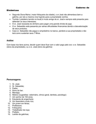Caderno de
Dinâmicas
•
•
•
•
•

Segundo Dona Maria ( maior fofoqueira da cidade), o sr José não alimentava bem a
galinha, por isto a mesma vivia fugindo para a propriedade vizinha;
Tonhão ( pistoleiro temido no local) é muito amigo do sr. José e sempre está presente para
defender os seus interesses;
O sr. José necessita do dinheiro para pagar uma grande dívida de jogo;
O sr. Sebastião está passando por sérias dificuldades financeiras devido a desvalorização
de seus produtos;
Caso sr. Sebastião não pague o empréstimo no banco, perderá a sua propriedade e não
terá como sustentar seus 7 filhos.

Análise:
Com base nos itens acima, decidir quem deve ficar com o valor pago pelo ovo: o sr. Sebastião
(dono da propriedade), ou o sr. José (dono da galinha)

Personagens:
1.
2.
3.
4.
5.
6.
7.
8.
9.
10.
11.
12.
13.
14.
15.

Sr. José;
Sr. Sebastião;
Padre;
Dono do bar;
Mendigo;
Médico (sugestões: veterinário, clínico geral, dentista, psicólogo)
Um senhor de 102 anos;
Estudante de engenharia
Um fazendeiro muito rico;
Um jovem em férias;
Professora;
Fofoqueira;
Trabalhador da roça;
Prefeito;
Ladrão de galinhas;

 