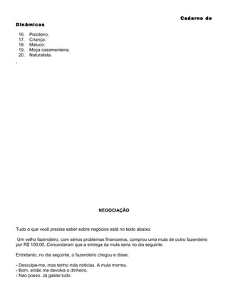 Caderno de
Dinâmicas
16.
17.
18.
19.
20.

Pistoleiro;
Criança;
Maluco;
Moça casamenteira;
Naturalista.

NEGOCIAÇÃO

Tudo o que você precisa saber sobre negócios está no texto abaixo:
Um velho fazendeiro, com sérios problemas financeiros, comprou uma mula de outro fazendeiro
por R$ 100,00. Concordaram que a entrega da mula seria no dia seguinte.
Entretanto, no dia seguinte, o fazendeiro chegou e disse:
- Desculpe-me, mas tenho más noticias. A mula morreu.
- Bom, então me devolva o dinheiro.
- Nao posso. Já gastei tudo.

 