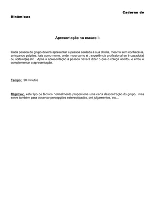 Caderno de
Dinâmicas

Apresentação no escuro I:

Cada pessoa do grupo deverá apresentar a pessoa sentada à sua direita, mesmo sem conhecê-la,
arriscando palpites, tais como nome, onde mora como é , experiência profissional se é casado(a)
ou solteiro(a) etc... Após a apresentação a pessoa deverá dizer o que o colega acertou e errou e
complementar a apresentação.

Tempo: 20 minutos

Objetivo: este tipo de técnica normalmente proporciona uma certa descontração do grupo, mas
serve também para observar percepções estereotipadas, pré julgamentos, etc....

 