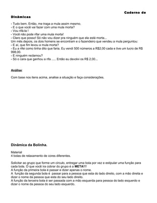 Caderno de
Dinâmicas
- Tudo bem. Então, me traga a mula assim mesmo.
- E o que você vai fazer com uma mula morta?
- Vou rifá-la !
- Você não pode rifar uma mula morta!
- Claro que posso! Só não vou dizer pra ninguém que ela está morta...
Um mês depois, os dois homens se encontram e o fazendeiro que vendeu a mula perguntou:
- E aí, que fim levou a mula morta?
- Eu a rifei como tinha dito que faria. Eu vendi 500 números a R$2,00 cada e tive um lucro de R$
998,00.
- E ninguém reclamou?
- Só o cara que ganhou a rifa ..... Então eu devolvi os R$ 2,00...

Análise:
Com base nos itens acima, analise a situação e faça considerações.

Dinâmica da Bolinha.
Material
4 bolas de relaxamento de cores diferentes.
Solicitar ao grupo que forme um circulo, entregar uma bola por vez e estipular uma função para
cada bola. O que você ira cobrar do grupo é a META!!!!
A função da primeira bola é passar e dizer apenas o nome.
A função da segunda bola é passar para a pessoa que esta do lado direito, com a mão direita e
dizer o nome da pessoa que esta do seu lado direito.
A função da terceira bola é ser passada com a mão esquerda para pessoa do lado esquerdo e
dizer o nome da pessoa do seu lado esquerdo.

 