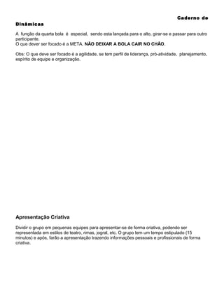Caderno de
Dinâmicas
A função da quarta bola é especial, sendo esta lançada para o alto, girar-se e passar para outro
participante.
O que dever ser focado é a META. NÃO DEIXAR A BOLA CAIR NO CHÃO.
Obs: O que deve ser focado é a agilidade, se tem perfil de liderança, pró-atividade, planejamento,
espírito de equipe e organização.

Apresentação Criativa
Dividir o grupo em pequenas equipes para apresentar-se de forma criativa, podendo ser
representada em estilos de teatro, rimas, jogral, etc. O grupo tem um tempo estipulado (15
minutos) e após, farão a apresentação trazendo informações pessoais e profissionais de forma
criativa.

 