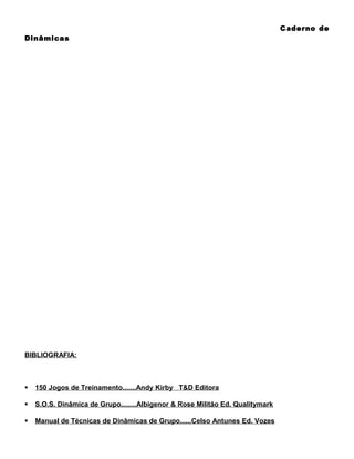 Caderno de
Dinâmicas

BIBLIOGRAFIA:



150 Jogos de Treinamento.......Andy Kirby T&D Editora



S.O.S. Dinâmica de Grupo........Albigenor & Rose Militão Ed. Qualitymark



Manual de Técnicas de Dinâmicas de Grupo......Celso Antunes Ed. Vozes

 