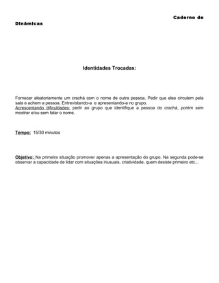 Caderno de
Dinâmicas

Identidades Trocadas:

Fornecer aleatoriamente um crachá com o nome de outra pessoa. Pedir que eles circulem pela
sala e achem a pessoa. Entrevistando-a e apresentando-a no grupo.
Acrescentando dificuldades: pedir ao grupo que identifique a pessoa do crachá, porém sem
mostrar e/ou sem falar o nome.

Tempo: 15/30 minutos

Objetivo: Na primeira situação promover apenas a apresentação do grupo. Na segunda pode-se
observar a capacidade de lidar com situações inusuais, criatividade, quem desiste primeiro etc...

 