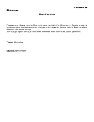 Caderno de
Dinâmicas

Meus Favoritos

Fornecer uma folha de papel sulfite e pedir que o candidato identifique sua cor favorita e associe
3 palavras que a descrevam ( dar um exemplo: azul – relaxante, distante, calmo) . Pedir para fazer
o mesmo com animal favorito.
Abrir o grupo e pedir para que cada um se apresente e fale sobre suas ¨coisas¨ preferidas.

Tempo: 30 minutos

Objetivo: apresentação

 