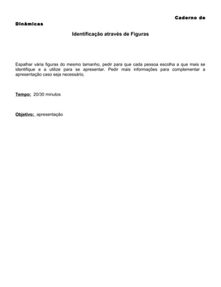 Caderno de
Dinâmicas

Identificação através de Figuras

Espalhar vária figuras do mesmo tamanho, pedir para que cada pessoa escolha a que mais se
identifique e a utilize para se apresentar. Pedir mais informações para complementar a
apresentação caso seja necessário.

Tempo: 20/30 minutos

Objetivo: apresentação

 