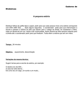 Caderno de
Dinâmicas

A pequena estória

Distribuir folhas de sulfite lápis e papel, pedir para que cada pessoa inicie uma estória começando
com ERA UMA VEZ...... Após alguns segundos, o coordenador pede para que interrompam a
escrita e passem a estória do jeito que estiver para o colega da direita. Ao receberem a folha,
cada um deverá ler em voz baixa e dar continuidade. Assim deverá ser feito sempre rodando para
a direita até o coordenador pedir para que finalizem. Todos lêem a estória que tem em mãos.

Tempo: 30 minutos

Objetivo:

aquecimento, descontração

Variações da mesma técnica:
Sugerir temas para a escrita da estória, por exemplo:
O destino do vôo 654...
A casa da noite eterna...
Era uma vez um cego, um surdo e um mudo...

 