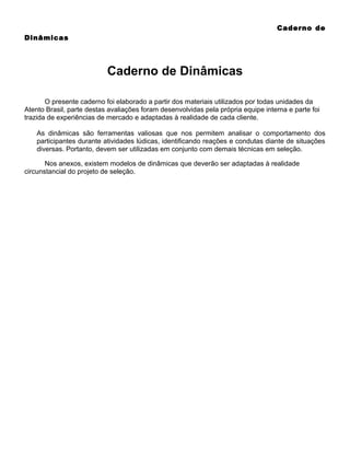 Caderno de
Dinâmicas

Caderno de Dinâmicas
O presente caderno foi elaborado a partir dos materiais utilizados por todas unidades da
Atento Brasil, parte destas avaliações foram desenvolvidas pela própria equipe interna e parte foi
trazida de experiências de mercado e adaptadas à realidade de cada cliente.
As dinâmicas são ferramentas valiosas que nos permitem analisar o comportamento dos
participantes durante atividades lúdicas, identificando reações e condutas diante de situações
diversas. Portanto, devem ser utilizadas em conjunto com demais técnicas em seleção.
Nos anexos, existem modelos de dinâmicas que deverão ser adaptadas à realidade
circunstancial do projeto de seleção.

 