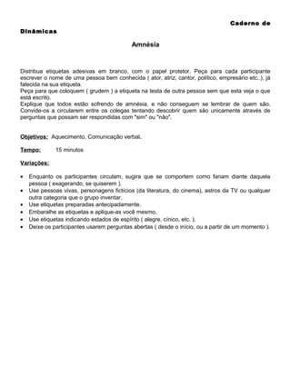 Caderno de
Dinâmicas

Amnésia

Distribua etiquetas adesivas em branco, com o papel protetor. Peça para cada participante
escrever o nome de uma pessoa bem conhecida ( ator, atriz, cantor, político, empresário etc..), já
falecida na sua etiqueta.
Peça para que coloquem ( grudem ) a etiqueta na testa de outra pessoa sem que esta veja o que
está escrito.
Explique que todos estão sofrendo de amnésia, e não conseguem se lembrar de quem são.
Convide-os a circularem entre os colegas tentando descobrir quem são unicamente através de
perguntas que possam ser respondidas com "sim" ou "não".
Objetivos: Aquecimento, Comunicação verbal.
Tempo:

15 minutos

Variações:
•
•
•
•
•
•

Enquanto os participantes circulam, sugira que se comportem como fariam diante daquela
pessoa ( exagerando, se quiserem ).
Use pessoas vivas, personagens fictícios (da literatura, do cinema), astros da TV ou qualquer
outra categoria que o grupo inventar.
Use etiquetas preparadas antecipadamente.
Embaralhe as etiquetas e aplique-as você mesmo.
Use etiquetas indicando estados de espírito ( alegre, cínico, etc. ).
Deixe os participantes usarem perguntas abertas ( desde o início, ou a partir de um momento ).

 