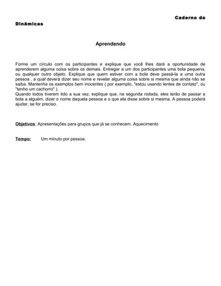 Caderno de
Dinâmicas

Aprendendo

Forme um círculo com os participantes e explique que você lhes dará a oportunidade de
aprenderem alguma coisa sobre os demais. Entregar a um dos participantes uma bola pequena,
ou qualquer outro objeto. Explique que quem estiver com a bola deve passá-la a uma outra
pessoa , a qual deverá dizer seu nome e revelar alguma coisa sobre si mesma que ainda não se
saiba. Mantenha os exemplos bem inocentes ( por exemplo, "estou usando lentes de contato", ou
"tenho um cachorro" ).
Quando todos tiverem tido a sua vez, explique que, na segunda rodada, eles terão de passar a
bola a alguém, dizer o nome daquela pessoa e o que ela disse sobre si mesma. A pessoa poderá
ajudar, se for preciso.

Objetivos: Apresentações para grupos que já se conhecem. Aquecimento
Tempo:

Um minuto por pessoa.

 