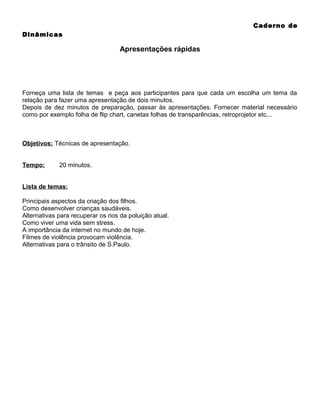 Caderno de
Dinâmicas

Apresentações rápidas

Forneça uma lista de temas e peça aos participantes para que cada um escolha um tema da
relação para fazer uma apresentação de dois minutos.
Depois de dez minutos de preparação, passar às apresentações. Fornecer material necessário
como por exemplo folha de flip chart, canetas folhas de transparências, retroprojetor etc...

Objetivos: Técnicas de apresentação.
Tempo:

20 minutos.

Lista de temas:
Principais aspectos da criação dos filhos.
Como desenvolver crianças saudáveis.
Alternativas para recuperar os rios da poluição atual.
Como viver uma vida sem stress.
A importância da internet no mundo de hoje.
Filmes de violência provocam violência.
Alternativas para o trânsito de S.Paulo.

 