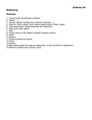 Caderno de
Dinâmicas
Respostas:
1. Contar os pés das pessoas e cadeiras.
2. Aberta ..........
3. Laranja, abacaxi, mamão, Kiwi, mexerica, maracujá, .......
4. Mercurio, Vênus, Marte, Terra, Saturno Netuno Urano, Plutão, Júpiter.
5. Leila, personagem representado pela atriz Cássia Kis.
6. Maio, junho, julho agosto.
7. Itália.
8. Dunga, Soneca, Feliz, Mestre, Zangado, Dengoso, Atchim.
9. Silver.
10. Watson.
11. Colhiam tomates em lavoura.
12. Todos.
13. De fora.
14. Não existe, canibal não pode ser vegetariano, ou ele é canibal ou é vegetariano.
15. Nenhum, foi Noé quem construiu a arca.

 