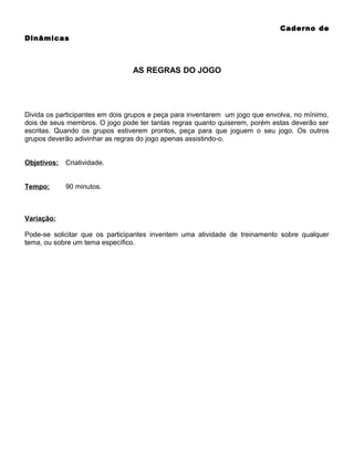 Caderno de
Dinâmicas

AS REGRAS DO JOGO

Divida os participantes em dois grupos e peça para inventarem um jogo que envolva, no mínimo,
dois de seus membros. O jogo pode ter tantas regras quanto quiserem, porém estas deverão ser
escritas. Quando os grupos estiverem prontos, peça para que joguem o seu jogo. Os outros
grupos deverão adivinhar as regras do jogo apenas assistindo-o.
Objetivos:

Criatividade.

Tempo:

90 minutos.

Variação:
Pode-se solicitar que os participantes inventem uma atividade de treinamento sobre qualquer
tema, ou sobre um tema específico.

 