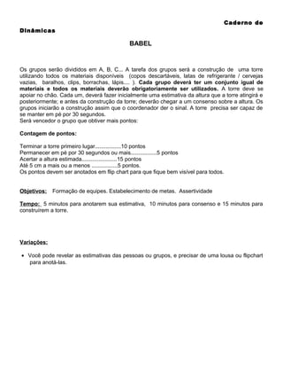 Caderno de
Dinâmicas

BABEL

Os grupos serão divididos em A, B, C... A tarefa dos grupos será a construção de uma torre
utilizando todos os materiais disponíveis (copos descartáveis, latas de refrigerante / cervejas
vazias, baralhos, clips, borrachas, lápis.... ). Cada grupo deverá ter um conjunto igual de
materiais e todos os materiais deverão obrigatoriamente ser utilizados. A torre deve se
apoiar no chão. Cada um, deverá fazer inicialmente uma estimativa da altura que a torre atingirá e
posteriormente; e antes da construção da torre; deverão chegar a um consenso sobre a altura. Os
grupos iniciarão a construção assim que o coordenador der o sinal. A torre precisa ser capaz de
se manter em pé por 30 segundos.
Será vencedor o grupo que obtiver mais pontos:
Contagem de pontos:
Terminar a torre primeiro lugar.................10 pontos
Permanecer em pé por 30 segundos ou mais.................5 pontos
Acertar a altura estimada.......................15 pontos
Até 5 cm a mais ou a menos .................5 pontos.
Os pontos devem ser anotados em flip chart para que fique bem visível para todos.
Objetivos:

Formação de equipes. Estabelecimento de metas. Assertividade

Tempo: 5 minutos para anotarem sua estimativa, 10 minutos para consenso e 15 minutos para
construírem a torre.

Variações:
• Você pode revelar as estimativas das pessoas ou grupos, e precisar de uma lousa ou flipchart
para anotá-las.

 