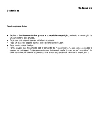Caderno de
Dinâmicas

Continuação de Babel

•
•
•
•
•

Explore o funcionamento dos grupos e o papel da competição, pedindo a construção de
uma única torre pelo grupão.
Faça com que os participantes trabalhem em pares.
Peça um avião de papel e estimar a que distância ele irá voar.
Peça uma corrente de clips.
Forme grupos que trabalharão sob o comando de " supervisores ", que serão os únicos a
receber as instruções. Então acrescente uma limitação à tarefa (como ter os " operários " de
olhos vendados; os destros só podendo usar a mão esquerda e os canhotos a direita; etc. ).

 