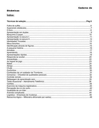 Caderno de
Dinâmicas

Índice:
Técnicas de seleção.................................................................................................................Pág 6
Folha de sulfite...................................................................................................................................6
Superando obstáculos........................................................................................................................7
O livro.................................................................................................................................................8
Apresentação em duplas....................................................................................................................9
Barquinho d papel............................................................................................................................10
Apresentação no escuro I.................................................................................................................11
Apresentação no escuro II................................................................................................................12
Identidades Trocadas.......................................................................................................................13
Meus favoritos..................................................................................................................................14
Identificação através de figuras........................................................................................................15
A pequena história............................................................................................................................16
Amnésia............................................................................................................................................17
Aprendendo......................................................................................................................................18
Apresentações rápidas.....................................................................................................................19
Responda se souber........................................................................................................................20
Arqueologia......................................................................................................................................22
As regras do jogo.............................................................................................................................23
Babel................................................................................................................................................24
Abrigo...............................................................................................................................................26
Chulé................................................................................................................................................39
Cochichos.........................................................................................................................................30
Confissões de um soldador de Trombone........................................................................................31
Consenso – Checklist de qualidades pessoais................................................................................32
Controle remoto................................................................................................................................34
Defasagem de aprendizado zero.....................................................................................................35
Teste situacional – Atendimento Telefônico....................................................................................36
Cartões.............................................................................................................................................38
Exercício da máquina registradora...................................................................................................40
Percepção de si e do outro...............................................................................................................42
Qualidade de um líder......................................................................................................................43
Avenida complicada.........................................................................................................................44
Logística – Empresas de mudança............................................................................................... ..46
Raciocínio lógico – Milionário aficionado por xadrez........................................................................48

 