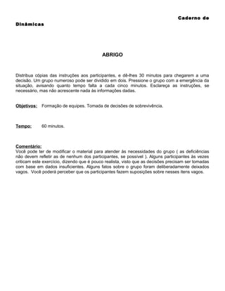 Caderno de
Dinâmicas

ABRIGO

Distribua cópias das instruções aos participantes, e dê-lhes 30 minutos para chegarem a uma
decisão. Um grupo numeroso pode ser dividido em dois. Pressione o grupo com a emergência da
situação, avisando quanto tempo falta a cada cinco minutos. Esclareça as instruções, se
necessário, mas não acrescente nada às informações dadas.
Objetivos:

Formação de equipes. Tomada de decisões de sobrevivência.

Tempo:

60 minutos.

Comentário:
Você pode ter de modificar o material para atender às necessidades do grupo ( as deficiências
não devem refletir as de nenhum dos participantes, se possível ). Alguns participantes às vezes
criticam este exercício, dizendo que é pouco realista, visto que as decisões precisam ser tomadas
com base em dados insuficientes. Alguns fatos sobre o grupo foram deliberadamente deixados
vagos. Você poderá perceber que os participantes fazem suposições sobre nesses itens vagos.

 