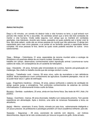 Caderno de
Dinâmicas

ABRIGO INSTRUÇÕES
Daqui a 40 minutos, um cometa irá destruir toda a vida humana na terra, a qual entrará num
período três meses de frio e escuridão. Os cientistas acham que a terra não terá condições de
manter a vida humana. Vocês estão seguros, num abrigo que os manterá em condições
apertadas, mas toleráveis, durante seis meses, passados os quais poderão sair e tentar viver lá
fora. Até onde sabem, vocês são as únicas pessoas do mundo que irão sobreviver. O abrigo tem
capacidade para mais cinco pessoas, e as portas só se fecharão quando a capacidade estiver
completa. Há onze pessoas lá fora, dentre as quais vocês poderão escolher os outros cinco
sobreviventes:

TÂNIA - Bióloga - Colombiana, 31 anos, especialista de renome mundial sobre a ecologia da
Amazônia e os possíveis efeitos de um inverno nuclear. Durante seu
trabalho em campo, desenvolveu conhecimentos sobre reprodução animal. Locomove-se numa
cadeira de rodas, em conseqüência de um acidente de helicóptero.
CAIO - Estudante - 25 anos, formado pela Universidade de Londres, fazendo pós-graduação em
metalurgia. Seu chefe no trabalho duvida que ele consiga concluir o curso.
ANTÔNIO - Trabalhador rural - branco, 59 anos viúvo, sofre de reumatismo e tem deficiência
auditiva. Muita experiência e bom conhecimento de agricultura. Excelente planejador, mas só vai
se puder levar seus 3 gatos de estimação.
LUIZA - Engenheira mecânica - chinesa, 34 anos, estava verificando o sistema de ventilação do
abrigo quando surgiu a emergência. Tem profundos conhecimentos de sistemas de controle
informatizados. É extremamente tímida e sofre de fobias.
RICARDO - Dentista - australiano, 25 anos, ainda em boa forma física. Seu teste de HIV ( Aids ) foi
positivo.
TERESA - Cozinheira - branca, 46 anos divorciada, trabalha num restaurante próximo. Tem grande
experiência em alimentação. Após o divórcio, uma série de romances fracassados a levou ao
alcoolismo.
ANDRÉ - Menino - americano, 8 anos. Gordo, mimado por pais ricos, extremamente inteligente e
um pouco precoce. Os professores e psicólogos prevêem um futuro acadêmico brilhante para ele.
TEODORO - Segurança - 29 anos, exonerado do exército com desonra,
por motivos
desconhecidos, depois de ter sido condecorado por bravura na guerra do golfo. Anda armado.

 