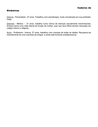 Caderno de
Dinâmicas
CARLOS - Psicanalista - 57 anos. Trabalhou com psicoterapia; muito conceituado em sua profissão.
Cego.
CRISTINA - Médica - 31 anos, trabalha numa clínica de doenças sexualmente transmissíveis.
Embora tenha uma visão liberal da função da mulher, quer que seus filhos tenham educação em
colégio interno e religioso.
ALICE - Professora - branca, 27 anos, trabalhou com crianças de todas as idades. Recuperou-se
recentemente de uma overdose de drogas, e ainda está tomando antidepressivos.

 