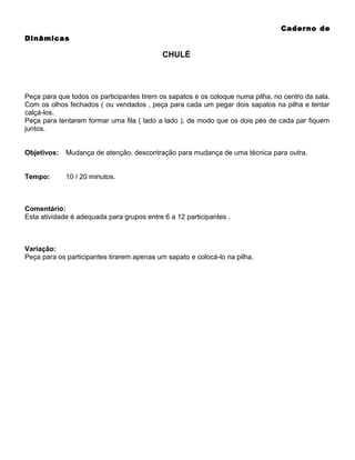 Caderno de
Dinâmicas

CHULÉ

Peça para que todos os participantes tirem os sapatos e os coloque numa pilha, no centro da sala.
Com os olhos fechados ( ou vendados , peça para cada um pegar dois sapatos na pilha e tentar
calçá-los.
Peça para tentarem formar uma fila ( lado a lado ), de modo que os dois pés de cada par fiquem
juntos.
Objetivos:

Mudança de atenção, descontração para mudança de uma técnica para outra.

Tempo:

10 / 20 minutos.

Comentário:
Esta atividade é adequada para grupos entre 6 a 12 participantes .

Variação:
Peça para os participantes tirarem apenas um sapato e colocá-lo na pilha.

 