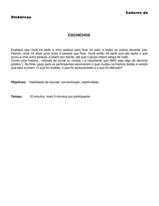 Caderno de
Dinâmicas

COCHICHOS

Explique que você irá pedir a uma pessoa para ficar na sala, e todos os outros deverão sair.
Depois, você irá dizer uma coisa à pessoa que ficar. Você então irá pedir que ela repita o que
ouviu a uma outra pessoa, e assim por diante, até que o grupo inteiro esteja de volta.
Conte uma história , retirada de jornal ou revista ( é importante que NÃO seja algo de domínio
público ). No final, peça para os participantes escreverem o que mudou na história desde a versão
que eles ouviram. O que foi omitido, o que foi acrescentado e o que foi alterado?

Objetivos:

Habilidade de escutar, concentração, objetividade.

Tempo:

10 minutos, mais 5 minutos por participante.

 