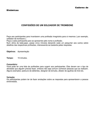 Caderno de
Dinâmicas

CONFISSÕES DE UM SOLDADOR DE TROMBONE

Peça aos participantes para inventarem uma profissão imaginária para si mesmos ( por exemplo,
soldador de trombone ).
Peça a cada participante para se apresentar pelo nome e profissão.
Num clima de bate-papo, passe cinco minutos deixando cada um perguntar aos outros sobre
detalhes das respectivas profissões, interessando-se bastante pelas respostas.
Objetivos:

Apresentação

Tempo:

15 minutos.

Comentário:
Você pode ter uma lista de profissões para sugerir aos participantes. Elas devem ser o tipo de
atividade que alguém precisa fazer, embora não seja comum conhecer pessoas que as realizam.
Alguns exemplos: pedicuro de elefantes, designer de túmulos, afiador de agulhas de tricô etc.
Variação:
Os participantes podem ter de fazer anotações sobre as respostas para apresentarem a pessoa
entrevistada.

 