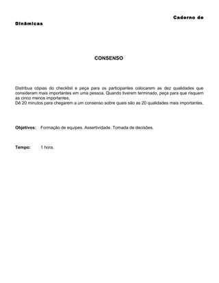 Caderno de
Dinâmicas

CONSENSO

Distribua cópias do checklist e peça para os participantes colocarem as dez qualidades que
consideram mais importantes em uma pessoa. Quando tiverem terminado, peça para que risquem
as cinco menos importantes.
Dê 20 minutos para chegarem a um consenso sobre quais são as 20 qualidades mais importantes.

Objetivos:

Formação de equipes. Assertividade. Tomada de decisões.

Tempo:

1 hora.

 