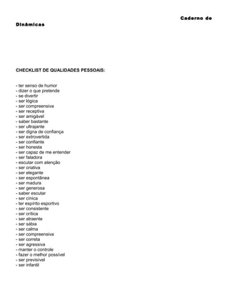 Caderno de
Dinâmicas

CHECKLIST DE QUALIDADES PESSOAIS:
- ter senso de humor
- dizer o que pretende
- se divertir
- ser lógica
- ser compreensiva
- ser receptiva
- ser amigável
- saber bastante
- ser ultrajante
- ser digna de confiança
- ser extrovertida
- ser confiante
- ser honesta
- ser capaz de me entender
- ser faladora
- escutar com atenção
- ser criativa
- ser elegante
- ser espontânea
- ser madura
- ser generosa
- saber escutar
- ser cínica
- ter espírito esportivo
- ser consistente
- ser crítica
- ser atraente
- ser sábia
- ser calma
- ser compreensiva
- ser correta
- ser agressiva
- manter o controle
- fazer o melhor possível
- ser previsível
- ser infantil

 