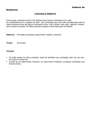 Caderno de
Dinâmicas

CONTROLE REMOTO
Forme pares, rotulando-os de A e B. Explique que A será o controlador e B o robô.
Os controladores tem o objetivo de fazer seu comandado dar uma volta completa pela sala ao
mesmo tempo em que faz alguns movimentos como: virar à direita, meia volta , agachar, levantar,
abrir e fechar os braços. Os robôs executam qualquer ordem dada pelo controlador.

Objetivos:

Formação de equipes, aquecimento, reação a comando.

Tempo:

30 minutos.

Variação:




Os robôs podem ter olhos vendados, tendo de identificar seu controlador pela voz, por som,
por toque no ombro etc...
A partir de um determinado momento, os robôs devem obedecer a qualquer controlador que
lhes dê ordens.

 