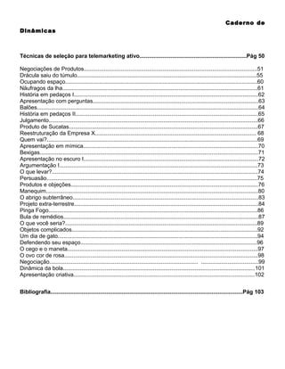 Caderno de
Dinâmicas

Técnicas de seleção para telemarketing ativo.....................................................................Pág 50
Negociações de Produtos................................................................................................................51
Drácula saiu do túmulo....................................................................................................................55
Ocupando espaço............................................................................................................................60
Náufragos da lha..............................................................................................................................61
História em pedaços I.......................................................................................................................62
Apresentação com perguntas...........................................................................................................63
Balões...............................................................................................................................................64
História em pedaços II......................................................................................................................65
Julgamento.......................................................................................................................................66
Produto de Sucatas..........................................................................................................................67
Reestruturação da Empresa X........................................................................................................ 68
Quem vai?........................................................................................................................................69
Apresentação em mímica.................................................................................................................70
Bexigas.............................................................................................................................................71
Apresentação no escuro I.................................................................................................................72
Argumentação I................................................................................................................................73
O que levar?.....................................................................................................................................74
Persuasão........................................................................................................................................75
Produtos e objeções.........................................................................................................................76
Manequim.........................................................................................................................................80
O abrigo subterrâneo........................................................................................................................83
Projeto extra-terrestre.......................................................................................................................84
Pinga Fogo.......................................................................................................................................86
Bula de remédios..............................................................................................................................87
O que você seria?............................................................................................................................89
Objetos complicados........................................................................................................................92
Um dia de gato.................................................................................................................................94
Defendendo seu espaço..................................................................................................................96
O cego e o maneta...........................................................................................................................97
O ovo cor de rosa.............................................................................................................................98
Negociação................................................................................................ .....................................99
Dinâmica da bola............................................................................................................................101
Apresentação criativa.....................................................................................................................102
Bibliografia............................................................................................................................Pág 103

 