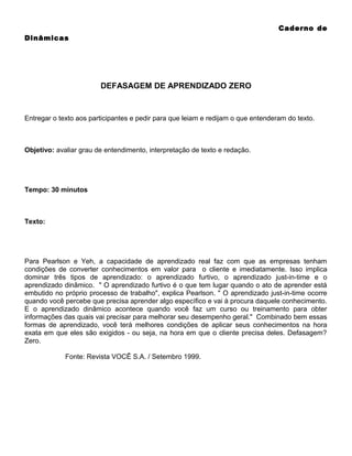 Caderno de
Dinâmicas

DEFASAGEM DE APRENDIZADO ZERO

Entregar o texto aos participantes e pedir para que leiam e redijam o que entenderam do texto.

Objetivo: avaliar grau de entendimento, interpretação de texto e redação.

Tempo: 30 minutos

Texto:

Para Pearlson e Yeh, a capacidade de aprendizado real faz com que as empresas tenham
condições de converter conhecimentos em valor para o cliente e imediatamente. Isso implica
dominar três tipos de aprendizado: o aprendizado furtivo, o aprendizado just-in-time e o
aprendizado dinâmico. " O aprendizado furtivo é o que tem lugar quando o ato de aprender está
embutido no próprio processo de trabalho", explica Pearlson. " O aprendizado just-in-time ocorre
quando você percebe que precisa aprender algo específico e vai à procura daquele conhecimento.
E o aprendizado dinâmico acontece quando você faz um curso ou treinamento para obter
informações das quais vai precisar para melhorar seu desempenho geral." Combinado bem essas
formas de aprendizado, você terá melhores condições de aplicar seus conhecimentos na hora
exata em que eles são exigidos - ou seja, na hora em que o cliente precisa deles. Defasagem?
Zero.
Fonte: Revista VOCÊ S.A. / Setembro 1999.

 
