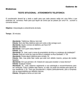 Caderno de
Dinâmicas

TESTE SITUCIONAL - ATENDIMENTO TELEFONICA
O coordenador deverá ler o texto e pedir para que cada pessoa redija em uma folha o que
entendeu da conversa. Pedir para que façam de conta que ao passar por uma P.A . ouviram a
conversa abaixo.
Objetivo: interpretação e entendimento de texto.
Tempo: 30 minutos

Atendente: Telefonica, Márcia, bom dia!
Cliente: Bom dia! Meu telefone está com ruído e não consigo ouvir.
Atendente: Qual o número do telefone, por favor Sr?
Cliente: 625 0000
Atendente: Com quem estou falando?
Cliente: Jose
Atendente: Sr. José, qual o nome do proprietário da linha e o endereço de instalação?
Cliente: Está em nome de José da Silva e instalado na Rua Garibaldi, n.º 50
Atendente: Existe algum telefone para contato, Sr.
Cliente: Não, mas pode falar neste que está com defeito mesmo, porque ele recebe
ligações.
Atendente: Em que período o Sr. Estará em casa para receber o nosso técnico?
Cliente: Qualquer horário
Atendente: Sr,. José, estamos registrando a sua solicitação e encaminharemos para
ser verificado. Caso o defeito seja interno, ou seja, do poste de entrada para dentro da
sua residência, o Sr. Terá que providenciar o reparo particularmente, pois a Empresa
não se responsabiliza por defeitos internos.
Cliente: Obrigada e tenha um bom dia!

 