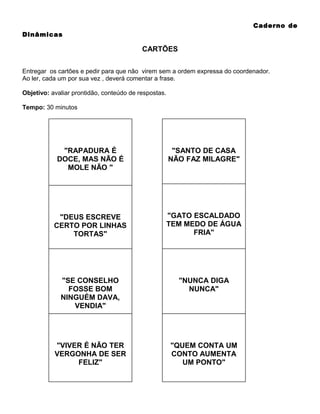 Caderno de
Dinâmicas

CARTÕES
Entregar os cartões e pedir para que não virem sem a ordem expressa do coordenador.
Ao ler, cada um por sua vez , deverá comentar a frase.
Objetivo: avaliar prontidão, conteúdo de respostas.
Tempo: 30 minutos

"RAPADURA É
DOCE, MAS NÃO É
MOLE NÃO "

"SANTO DE CASA
NÃO FAZ MILAGRE"

"DEUS ESCREVE
CERTO POR LINHAS
TORTAS"

"GATO ESCALDADO
TEM MEDO DE ÁGUA
FRIA"

"SE CONSELHO
FOSSE BOM
NINGUÉM DAVA,
VENDIA"

"NUNCA DIGA
NUNCA"

"VIVER É NÃO TER
VERGONHA DE SER
FELIZ"

"QUEM CONTA UM
CONTO AUMENTA
UM PONTO"

 