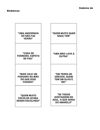 Caderno de
Dinâmicas

"UMA ANDORINHA
SÓ NÃO FAZ
VERÃO"

"QUEM MUITO QUER
NADA TEM"

"CASA DE
FERREIRO, ESPETO
DE PAU"

"UMA MÃO LAVA A
OUTRA"

"MAIS VALE UM
PÁSSARO NA MÃO
DO QUE DOIS
VOANDO"

"EM TERRA DE
GREGOS, QUEM
TEM UM OLHO É
REI"

"QUEM MUITO
ESCOLHE ACABA
SENDO ESCOLHIDO"

"SE TODOS
GOSTASSEM DO
AZUL, O QUE SERIA
DO AMARELO"

 