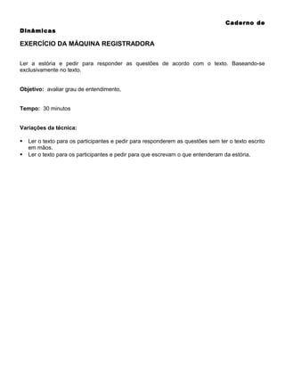 Caderno de
Dinâmicas

EXERCÍCIO DA MÁQUINA REGISTRADORA
Ler a estória e pedir para responder as questões de acordo com o texto. Baseando-se
exclusivamente no texto.
Objetivo: avaliar grau de entendimento,
Tempo: 30 minutos
Variações da técnica:



Ler o texto para os participantes e pedir para responderem as questões sem ter o texto escrito
em mãos.
Ler o texto para os participantes e pedir para que escrevam o que entenderam da estória.

 