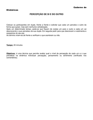 Caderno de
Dinâmicas

PERCEPÇÃO DE SI E DO OUTRO

Colocar os participantes em dupla, frente a frente e solicitar que cada um perceba o outro da
forma que quiser, mas sem nenhuma verbalização.
Após um determinado tempo, pede-se que fiquem de costas um para o outro e cada um vai
descrevendo o que percebeu da sua dupla. Em seguida pedir para que descrevam a vestimenta e
acessórios do seu par.
Ao término viram-se de frente e verificam o que acertaram ou não.

Tempo: 20 minutos

Objetivos: á uma técnica que permite avaliar qual o nível de percepção de cada um e o que
prevalece na dinâmica individual: percepção, pensamento ou sentimento (verificado nos
comentários).

 
