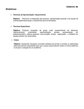 Caderno de
Dinâmicas
•

Técnicas de Apresentação / Aquecimento
Objetivo: Promover a Integração das pessoas, apresentação pessoal e da equipe de
coordenação/observação, e aquecê-las para as atividades.

•

Técnicas Específicas:
Objetivo: Propiciar situações de grupo onde características de liderança,
relacionamento,
criatividade,
argumentação/
vendas,
apresentação
em
palestras/público, valores pessoais, comunicação, dicção, negociação, e trabalho em
equipe possam ser observadas.

•

Cases
Objetivo: Apresentar situações concretas retiradas de jornais e revistas ou elaboradas
pela área técnica requisitante para que o grupo possa discutir sobre um tema polêmico
ou buscar a solução de um problema

 