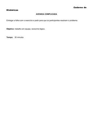 Caderno de
Dinâmicas
AVENIDA COMPLICADA
Entregar a folha com o exercício e pedir para que os participantes resolvam o problema.

Objetivo: trabalho em equipe, raciocínio lógico.

Tempo: 30 minutos

 