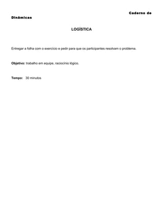 Caderno de
Dinâmicas

LOGÍSTICA

Entregar a folha com o exercício e pedir para que os participantes resolvam o problema.

Objetivo: trabalho em equipe, raciocínio lógico.

Tempo: 30 minutos

 
