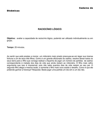 Caderno de
Dinâmicas

RACIOCÍNIO LÓGICO:

Objetivo: avaliar a capacidade de raciocínio lógico, podendo ser utilizado individualmente ou em
grupo.
Tempo: 20 minutos.

Ao sentir que está prestes a morrer, um milionário meio pirado preocupa-se em legar sua imensa
fortuna a um de seus três filhos. Como é um grande aficionado do xadrez, resolve deixar todos os
seus bens para o filho que consiga realizar a façanha de jogar um número de partidas de xadrez
correspondente à metade dos dias de vida que ainda restam ao milionário. O filho mais velho
argumenta que isso é impossível, pois não sabe quantos dias de vida restam ao seu pai. O
segundo filho alega a mesma razão, e somente o filho mais novo aceita o desafio. Como é que ele
pretende ganhar a herança? Resposta: Basta jogar uma partida um dia sim e um dia não.

 