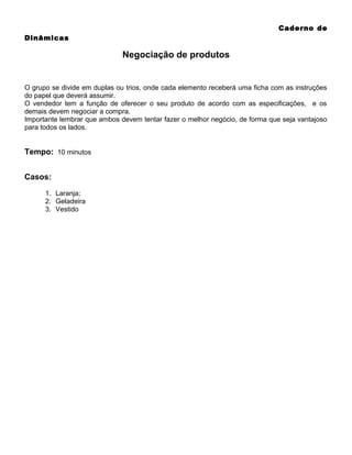Caderno de
Dinâmicas

Negociação de produtos

O grupo se divide em duplas ou trios, onde cada elemento receberá uma ficha com as instruções
do papel que deverá assumir.
O vendedor tem a função de oferecer o seu produto de acordo com as especificações, e os
demais devem negociar a compra.
Importante lembrar que ambos devem tentar fazer o melhor negócio, de forma que seja vantajoso
para todos os lados.

Tempo: 10 minutos
Casos:
1. Laranja;
2. Geladeira
3. Vestido

 