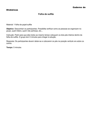 Caderno de
Dinâmicas

Folha de sulfite

Material: 1 folha de papel sulfite
Objetivo: Descontrair os participantes. Possibilita verificar como as pessoas se organizam no
grupo, quem lidera, quem não participa, etc...
Instrução: Pedir para que eles todos ao mesmo tempo coloquem os dois pés inteiros dentro da
folha de sulfite. O grupo tem 5 minutos para chegar à solução.
Resposta: Os participantes devem deitar-se e colocarem os pés na posição vertical uns sobre os
outros.
Tempo: 5 minutos

 