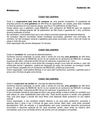 Caderno de
Dinâmicas

CASO GELADEIRA
Você é o responsável pela área de compras de uma grande companhia. O presidente da
empresa precisa de uma geladeira de 440 litros de capacidade, cor canela, para estar instalada
no final de semana em sua casa de campo, que fica a 70 quilômetros de São Paulo.
Vocês sabem que a geladeira custa R$948,00, com acréscimo de R$50,00 para cor especial
(canela), com entrega gratuita até 30 quilômetros de São Paulo e garantia de 1 ano, conforme
anúncio publicado no jornal.
Se necessário, você poderá dizer que o seu chefe é acionista desta loja de eletrodomésticos.
Se conseguir alguma concessão nestas condições anunciadas, garantirá uma promoção. Ao
contrário, se não conseguir comprar a geladeira pelo preço anunciado, corre o risco de mudar de
cargo e você não quer.
Esta negociação não deverá ultrapassar 10 minutos.

CASO GELADEIRA
Você é o vendedor de uma loja de eletrodomésticos.
Conforme anúncio publicado no jornal, está a venda em sua loja uma geladeira de 440 litros,
classe “A” pelo preço de R$948,00. Se for na cor canela há um acréscimo de R$50,00. A entrega
é gratuita até 30km, cobrando-se R$1,00 por km adicional. A garantia é de 1 ano.
Hoje é o último dia do mês e você ainda não conseguiu atingir a sua meta de vendas e, caso não
venda pelo menos 1 geladeira, poderá ser rebaixado de cargo. Ao contrário, se conseguir vendêla com freezer acoplado (há um acréscimo de R$250,00), poderá ser promovido.
Como negociação, você poderá oferecer a cor azul (sem acréscimo), aumentar a garantia para 2
anos e dar 3 formas de gelo como brinde.

CASO GELADEIRA
Você é o supervisor de vendas de uma loja de eletrodomésticos.
Conforme anúncio publicado no jornal, está a venda em sua loja uma geladeira de 440 litros,
classe “A” pelo preço de R$948,00. Se for na cor canela há um acréscimo de R$50,00. A entrega
é gratuita até 30km, cobrando-se R$1,00 por km adicional. A garantia é de 1 ano.
A sua comissão mensal só será paga se todo o seu grupo atingir a meta e existe um vendedor que
está abaixo do valor estabelecido para este mês. Você deverá ajuda-lo a vender uma geladeira
hoje, pois para pagar a escola dos seus filhos você depende deste acréscimo no seu salário
mensal.
Como negociação, o seu vendedor poderá oferecer a cor azul (sem acréscimo), aumentar a
garantia para 2 anos e dar 3 formas de gelo como brinde. Além disto, você pode conceder
parcelamento: 50% de entrada e 2 mensalidades sem juros (mantendo desconto promocional
anunciado) e desconto especial de 5% para acionista, porém, deve evitar ao máximo abrir
concessões, pois a sua comissão diminui de acordo com as vantagens concedidas.

 