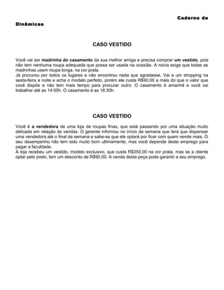 Caderno de
Dinâmicas

CASO VESTIDO
Você vai ser madrinha do casamento da sua melhor amiga e precisa comprar um vestido, pois
não tem nenhuma roupa adequada que possa ser usada na ocasião. A noiva exige que todas as
madrinhas usem roupa longa, na cor prata.
Já procurou por todos os lugares e não encontrou nada que agradasse. Vai a um shopping na
sexta-feira a noite e acha o modelo perfeito, porém ele custa R$90,00 a mais do que o valor que
você dispõe e não tem mais tempo para procurar outro. O casamento é amanhã e você vai
trabalhar até as 14:00h. O casamento é as 18:30h.

CASO VESTIDO
Você é a vendedora de uma loja de roupas finas, que está passando por uma situação muito
delicada em relação às vendas. O gerente informou no início da semana que terá que dispensar
uma vendedora até o final da semana e sabe-se que ele optará por ficar com quem vende mais. O
seu desempenho não tem sido muito bom ultimamente, mas você depende deste emprego para
pagar a faculdade.
A loja recebeu um vestido, modelo exclusivo, que custa R$350,00 na cor prata, mas se a cliente
optar pelo preto, tem um desconto de R$90,00. A venda desta peça pode garantir a seu emprego.

 