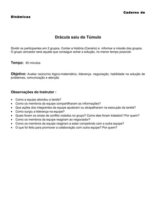 Caderno de
Dinâmicas

Drácula saiu do Túmulo
Dividir os participantes em 2 grupos. Contar a história (Cenário) e informar a missão dos grupos.
O grupo vencedor será aquele que conseguir achar a solução, no menor tempo possível.

Tempo: 40 minutos
Objetivo: Avaliar raciocínio lógico-matemático, liderança, negociação, habilidade na solução de
problemas, comunicação e atenção

Observações do Instrutor :
•
•
•
•
•
•
•
•

Como a equipe abordou a tarefa?
Como os membros da equipe compartilharam as informações?
Que ações dos integrantes da equipe ajudaram ou atrapalharam na execução da tarefa?
Como surgiu a liderança na equipe?
Quais foram os sinais de conflito notados no grupo? Como eles foram tratados? Por quem?
Como os membros da equipe reagiram ao negociador?
Como os membros da equipe reagiram a estar competindo com a outra equipe?
O que foi feito para promover a colaboração com outra equipe? Por quem?

 