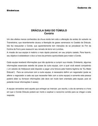Caderno de
Dinâmicas

DRÁCULA SAIU DO TÚMULO
Cenário
Um dos efeitos menos conhecidos da chuva ácida tem sido a alteração da acidez do subsolo na
Transilvânia, que recentemente causou a liberação de gases venenosos no Castelo de Drácula.
Isto fez ressuscitar o Conde, que aparentemente tem intenções de se prevalecer do Fim da
Cortina de Ferro para reassumir seu reinado de terror em Londres.
A missão de sua equipe é matá-lo o mais rápido possível, em seu próprio castelo. Para faze-lo,
seu objetivo é estabelecer o dia e a hora da primeira oportunidade para matar o Conde.
Cada equipe receberá informações que irão ajuda-los a cumprir sua missão. Entretanto, algumas
informações essenciais estarão de posse da outra equipe, com a qual você estará competindo
( um estúdio de Hollywood está disposto a pagar uma fortuna pela história legítima de “Eu Matei
Drácula”). Para se comunicar com a outra equipe, é necessário definir um negociador (pode se
alterar o negociador a cada vez que necessitar falar com a outra equipe) e somente esta pessoa
poderá obter ou fornecer informações (ele deve ser muito bem orientado pela equipe, pois só
poderão trocar informações 3 vezes).
A equipe vencedora será aquela que entregar ao instrutor, por escrito, o dia da semana e a hora
em que o Conde Drácula poderá ser morto e explicar o raciocínio correto para se chegar a esta
resposta.

 