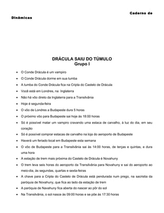 Caderno de
Dinâmicas

DRÁCULA SAIU DO TÚMULO
Grupo I
•

O Conde Drácula é um vampiro

•

O Conde Drácula dorme em sua tumba

•

A tumba do Conde Drácula fica na Cripta do Castelo de Drácula

•

Você está em Londres, na Inglaterra

•

Não há vôo direto da Inglaterra para a Transilvânia

•

Hoje é segunda-feira

•

O vôo de Londres a Budapeste dura 5 horas

•

O próximo vôo para Budapeste sai hoje às 18:00 horas

•

Só é possível matar um vampiro cravando uma estaca de carvalho, à luz do dia, em seu
coração

•

Só é possível comprar estacas de carvalho na loja do aeroporto de Budapeste

•

Haverá um feriado local em Budapeste esta semana

•

O vôo de Budapeste para a Transilvânia sai às 14:00 horas, de terças e quintas, e dura
uma hora

•

A estação de trem mais próxima do Castelo de Drácula é Novahuny

•

O trem leva seis horas do aeroporto da Transilvânia para Novahuny e sai do aeroporto ao
meio-dia, ás segundas, quartas e sexta-feiras

•

A chave para a Cripta do Castelo de Drácula está pendurada num prego, na sacristia da
paróquia de Novahuny, que fica ao lado da estação de trem

•

A paróquia de Navahuny fica aberta do nascer ao pôr do sol

•

Na Transilvânia, o sol nasce às 09:00 horas e se põe às 17:30 horas

 